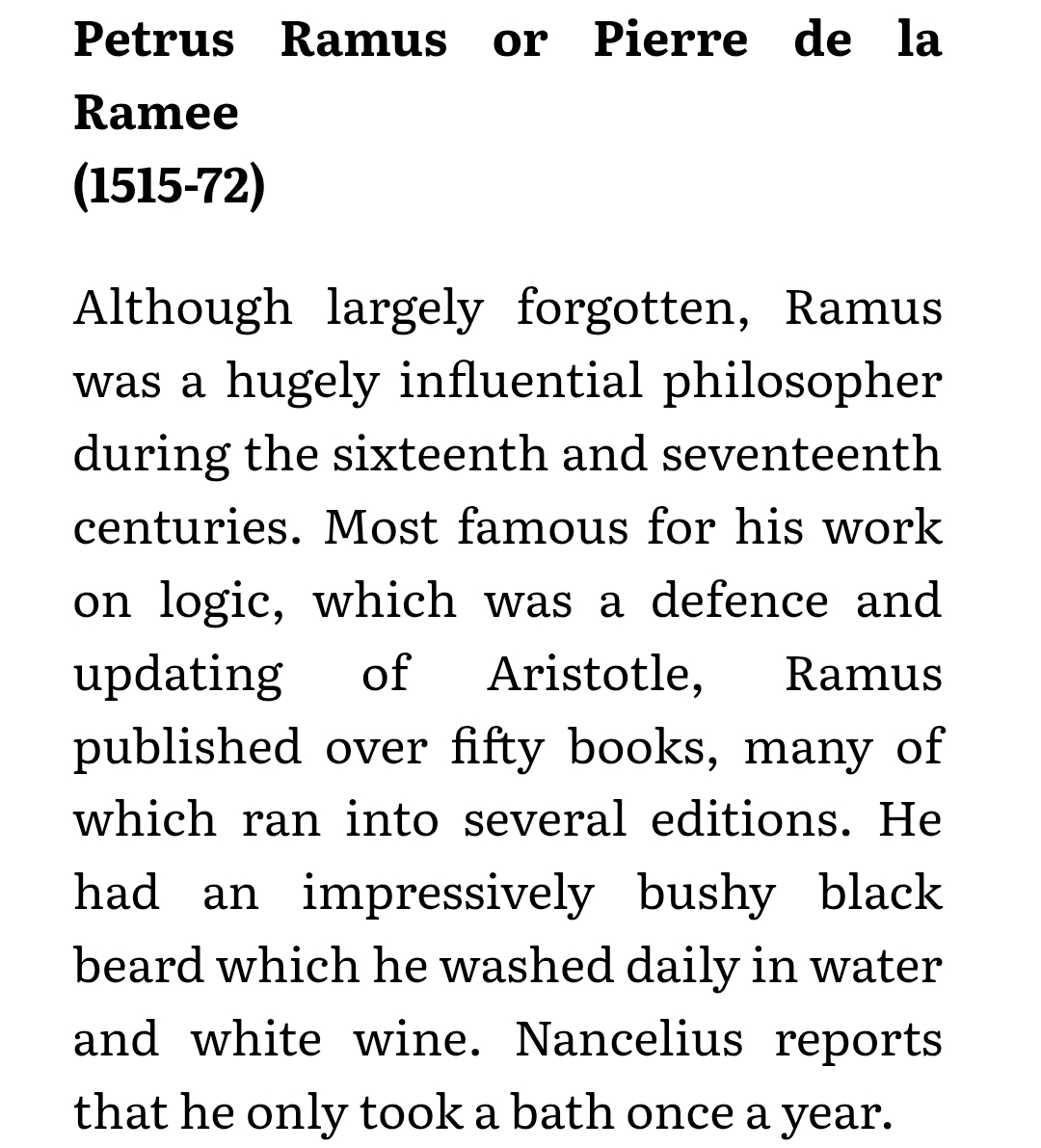 Although largely forgotten, Ramus was a hugely influential philosopher during the sixteenth and seventeenth centuries. Most famous for his work on logic, which was a defence and updating of Aristotle, Ramus published over fifty books, many of which ran into several editions. He had an impressively bushy black beard which he washed daily in water and white wine. Nancelius reports that he only took a bath once a year.
